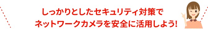 しっかりとしたセキュリティ対策でネットワークカメラを安全に活用しよう！